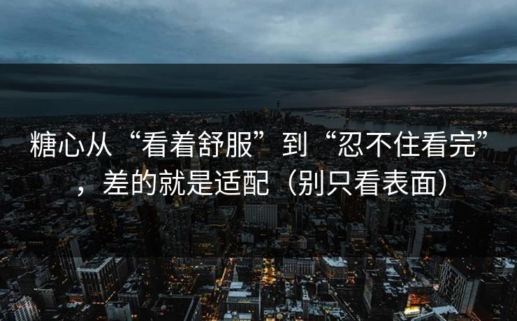 糖心从“看着舒服”到“忍不住看完”，差的就是适配（别只看表面）