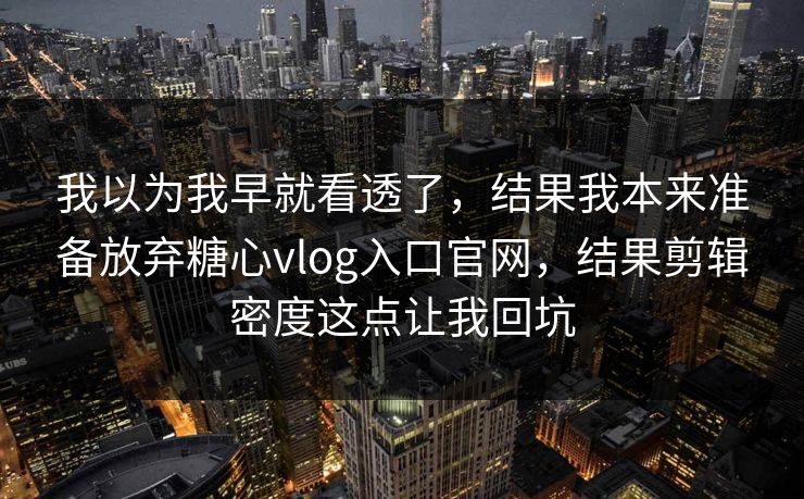 我以为我早就看透了，结果我本来准备放弃糖心vlog入口官网，结果剪辑密度这点让我回坑