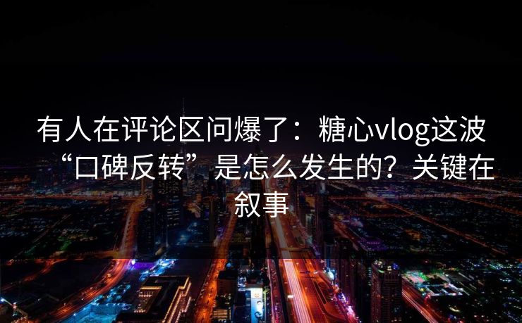 有人在评论区问爆了：糖心vlog这波“口碑反转”是怎么发生的？关键在叙事