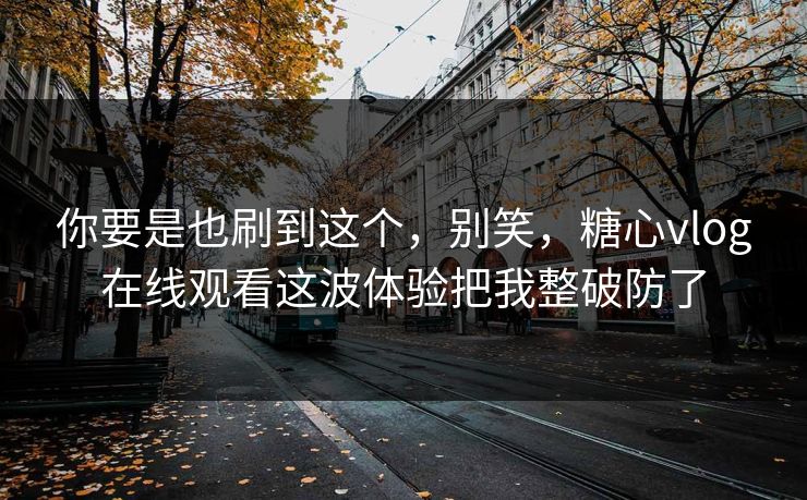 你要是也刷到这个，别笑，糖心vlog在线观看这波体验把我整破防了
