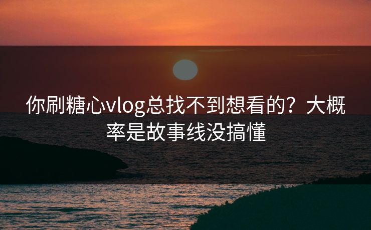你刷糖心vlog总找不到想看的？大概率是故事线没搞懂