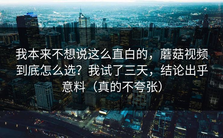 我本来不想说这么直白的，蘑菇视频到底怎么选？我试了三天，结论出乎意料（真的不夸张）