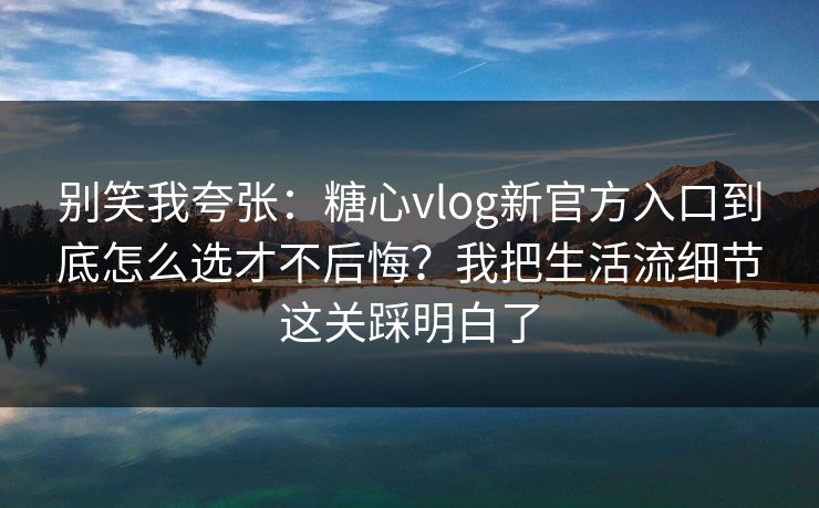 别笑我夸张：糖心vlog新官方入口到底怎么选才不后悔？我把生活流细节这关踩明白了