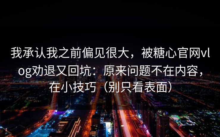 我承认我之前偏见很大，被糖心官网vlog劝退又回坑：原来问题不在内容，在小技巧（别只看表面）