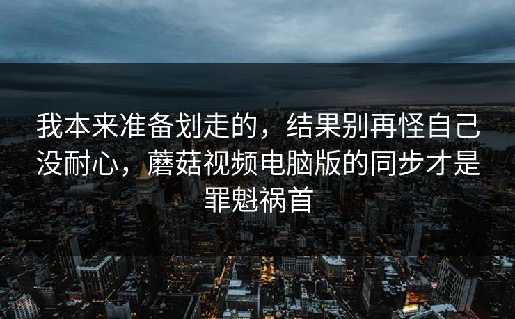 我本来准备划走的，结果别再怪自己没耐心，蘑菇视频电脑版的同步才是罪魁祸首