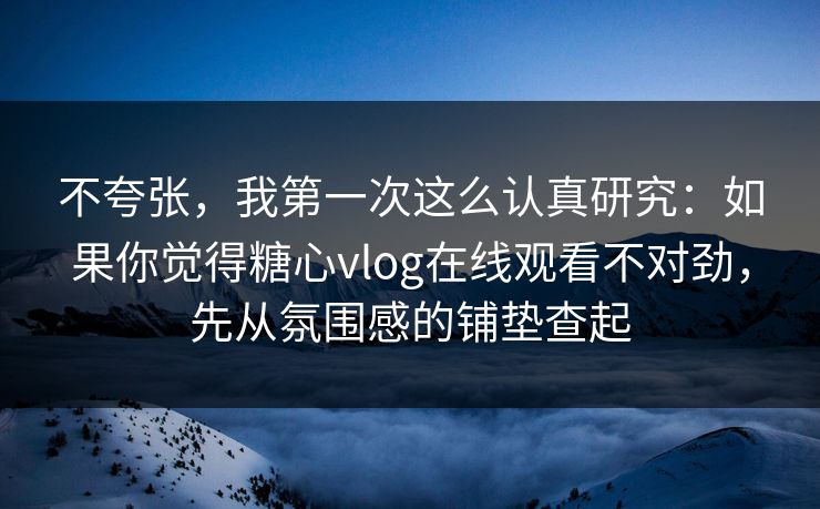 不夸张，我第一次这么认真研究：如果你觉得糖心vlog在线观看不对劲，先从氛围感的铺垫查起