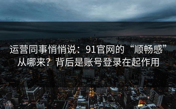 运营同事悄悄说：91官网的“顺畅感”从哪来？背后是账号登录在起作用