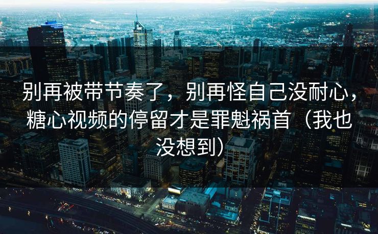 别再被带节奏了，别再怪自己没耐心，糖心视频的停留才是罪魁祸首（我也没想到）