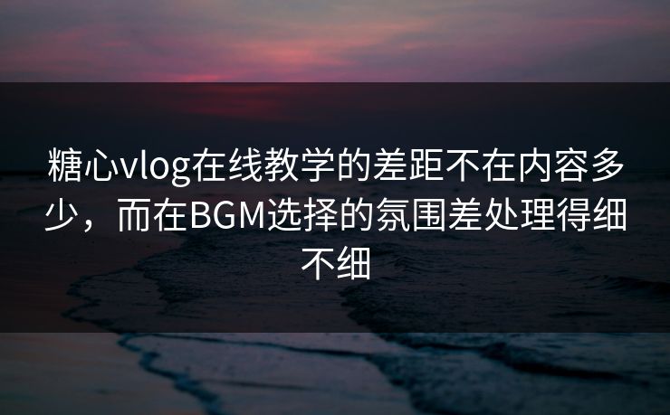 糖心vlog在线教学的差距不在内容多少，而在BGM选择的氛围差处理得细不细