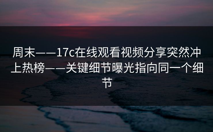周末——17c在线观看视频分享突然冲上热榜——关键细节曝光指向同一个细节