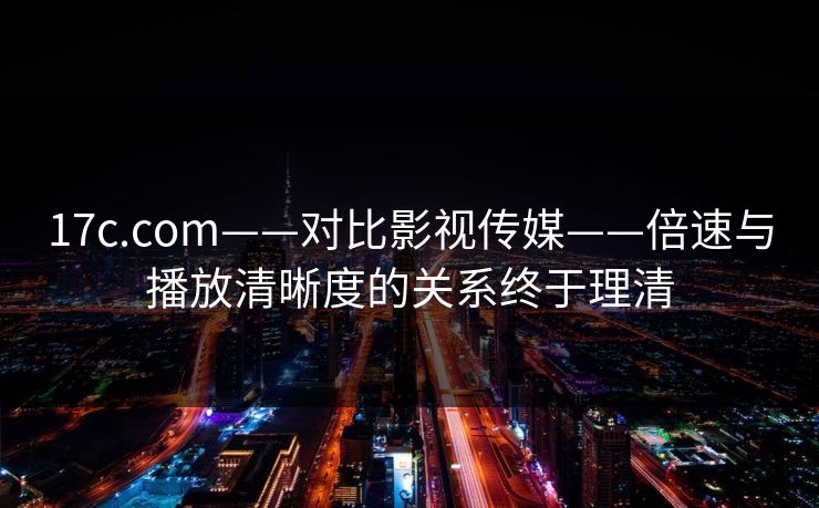 17c.com——对比影视传媒——倍速与播放清晰度的关系终于理清