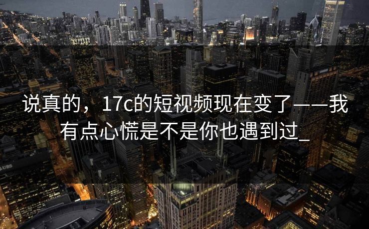 说真的，17c的短视频现在变了——我有点心慌是不是你也遇到过_