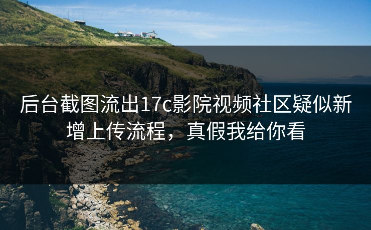 后台截图流出17c影院视频社区疑似新增上传流程，真假我给你看